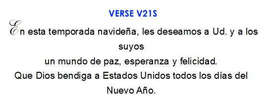 En esta temporada navidena, les deseamos a Ud. y a los suyos un mundo de paz, esperanza y felicidad. Que Dios bendiga a Estados Unidos todos los dias del Nuevo Ano. (V21S)